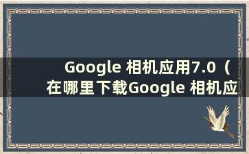 Google 相机应用7.0（在哪里下载Google 相机应用）